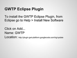 GWTP Eclipse Plugin
To install the GWTP Eclipse Plugin, from
Eclipse go to Help > Install New Software

Click on Add...
Name: GWTP
Location: http://plugin.gwt-platform.googlecode.com/hg/update
 