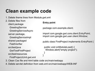 Clean example code
1. Delete theme lines from Module.gwt.xml
2. Delete files from
                                     Entry point
   client package
    GreetingService                  package com.example.client;
    GreetingServiceAsync
   server package,                   import com.google.gwt.core.client.EntryPoint;
                                     import com.google.gwt.user.client.Window;
    GreetingServiceImpl
   shared packaged                   public class FirstProject implements EntryPoint {
    FieldVerifier
   src/test/java                       public void onModuleLoad() {
    GwtTestFirstProject                  Window.alert("empty project");
                                       }
   src/test/resources
                                     }
    FirstProjectJUnit.gwt.xml
3. Clean Css file and html table code src/main/webapp
4. Delete servlet definition from web.xml src/main/webapp/WEB-INF
 