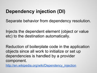 Dependency injection (DI)
Separate behavior from dependency resolution.

Injects the dependent element (object or value
etc) to the destination automatically.

Reduction of boilerplate code in the application
objects since all work to initialize or set up
dependencies is handled by a provider
component.
http://en.wikipedia.org/wiki/Dependency_injection
 