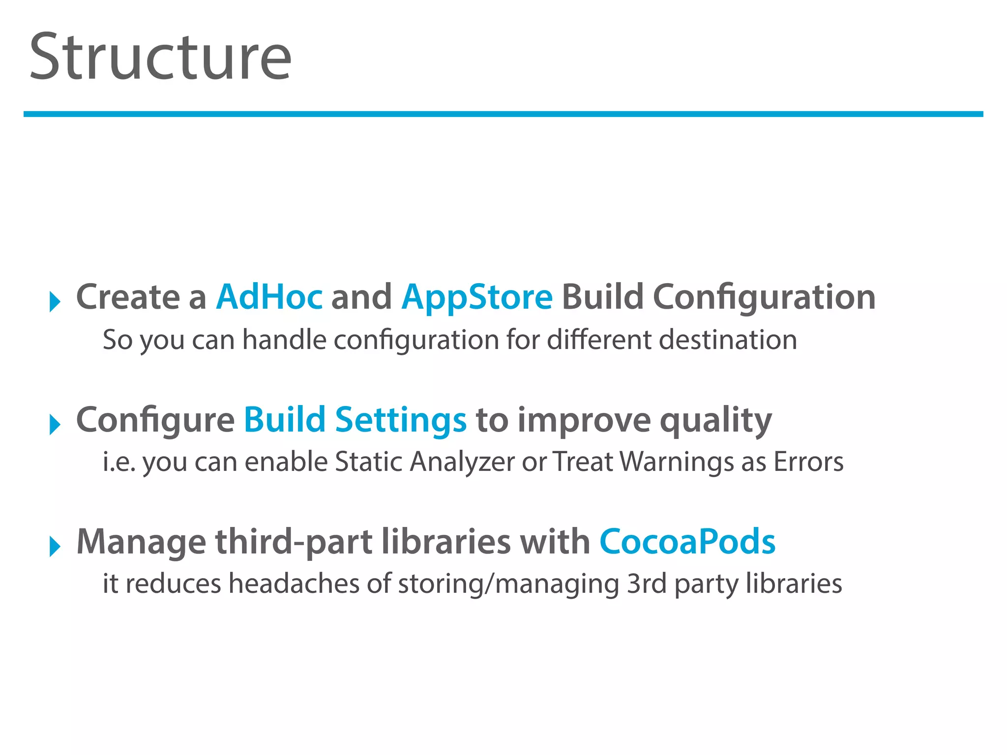Structure
‣ Create a AdHoc and AppStore Build Configuration
So you can handle configuration for diﬀerent destination
‣ Configure Build Settings to improve quality
i.e. you can enable Static Analyzer or Treat Warnings as Errors
‣ Manage third-part libraries with CocoaPods
it reduces headaches of storing/managing 3rd party libraries
 