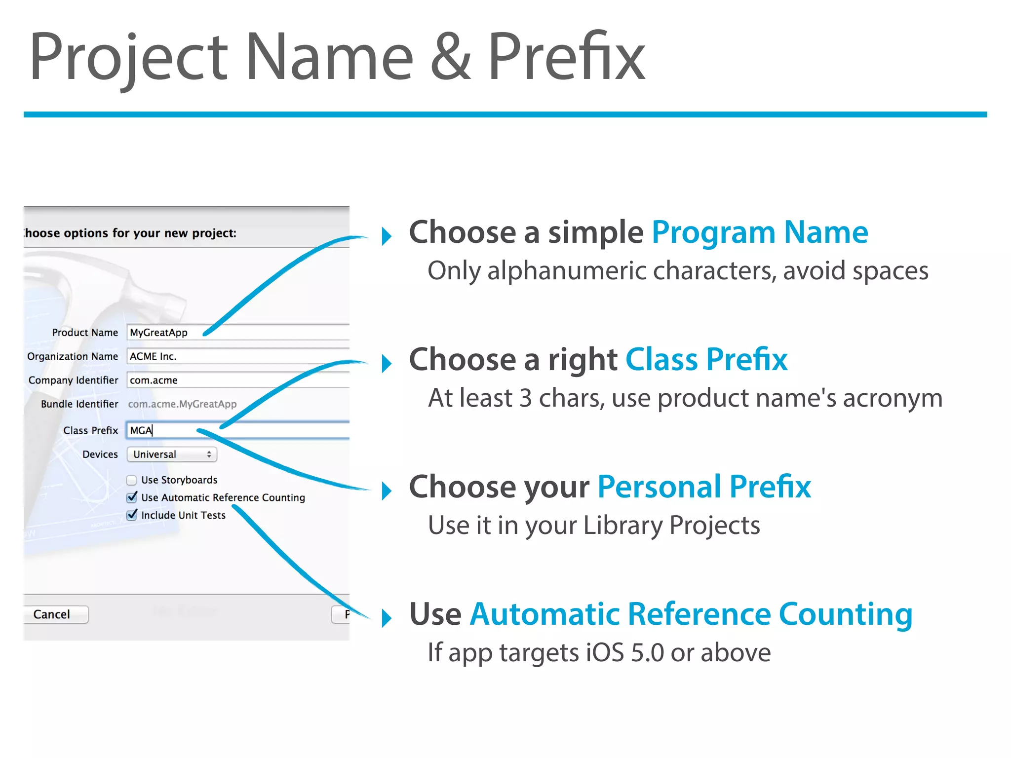 Project Name & Prefix
‣ Choose a simple Program Name
Only alphanumeric characters, avoid spaces
‣ Choose a right Class Prefix
At least 3 chars, use product name's acronym
‣ Choose your Personal Prefix
Use it in your Library Projects
‣ Use Automatic Reference Counting
If app targets iOS 5.0 or above
 