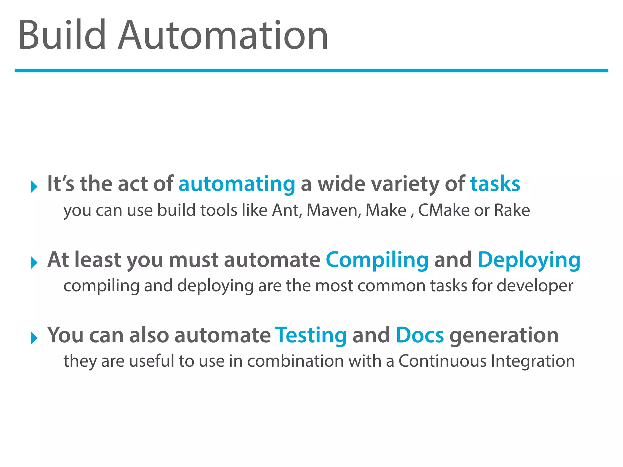 Build Automation
‣ It’s the act of automating a wide variety of tasks
you can use build tools like Ant, Maven, Make , CMake or Rake
‣ At least you must automate Compiling and Deploying
compiling and deploying are the most common tasks for developer
‣ You can also automate Testing and Docs generation
they are useful to use in combination with a Continuous Integration
 