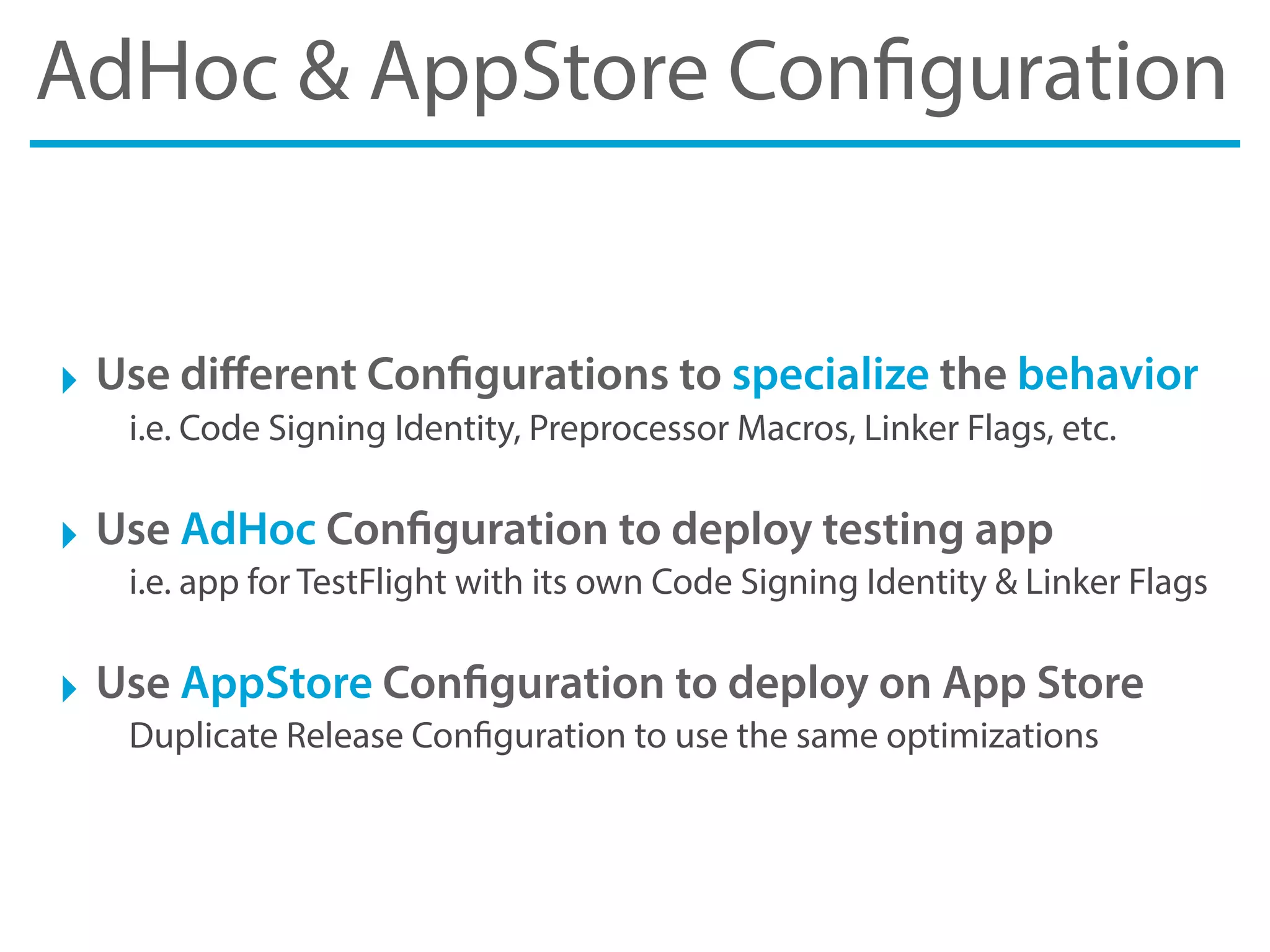 AdHoc & AppStore Configuration
‣ Use diﬀerent Configurations to specialize the behavior
i.e. Code Signing Identity, Preprocessor Macros, Linker Flags, etc.
‣ Use AdHoc Configuration to deploy testing app
i.e. app for TestFlight with its own Code Signing Identity & Linker Flags
‣ Use AppStore Configuration to deploy on App Store
Duplicate Release Configuration to use the same optimizations
 