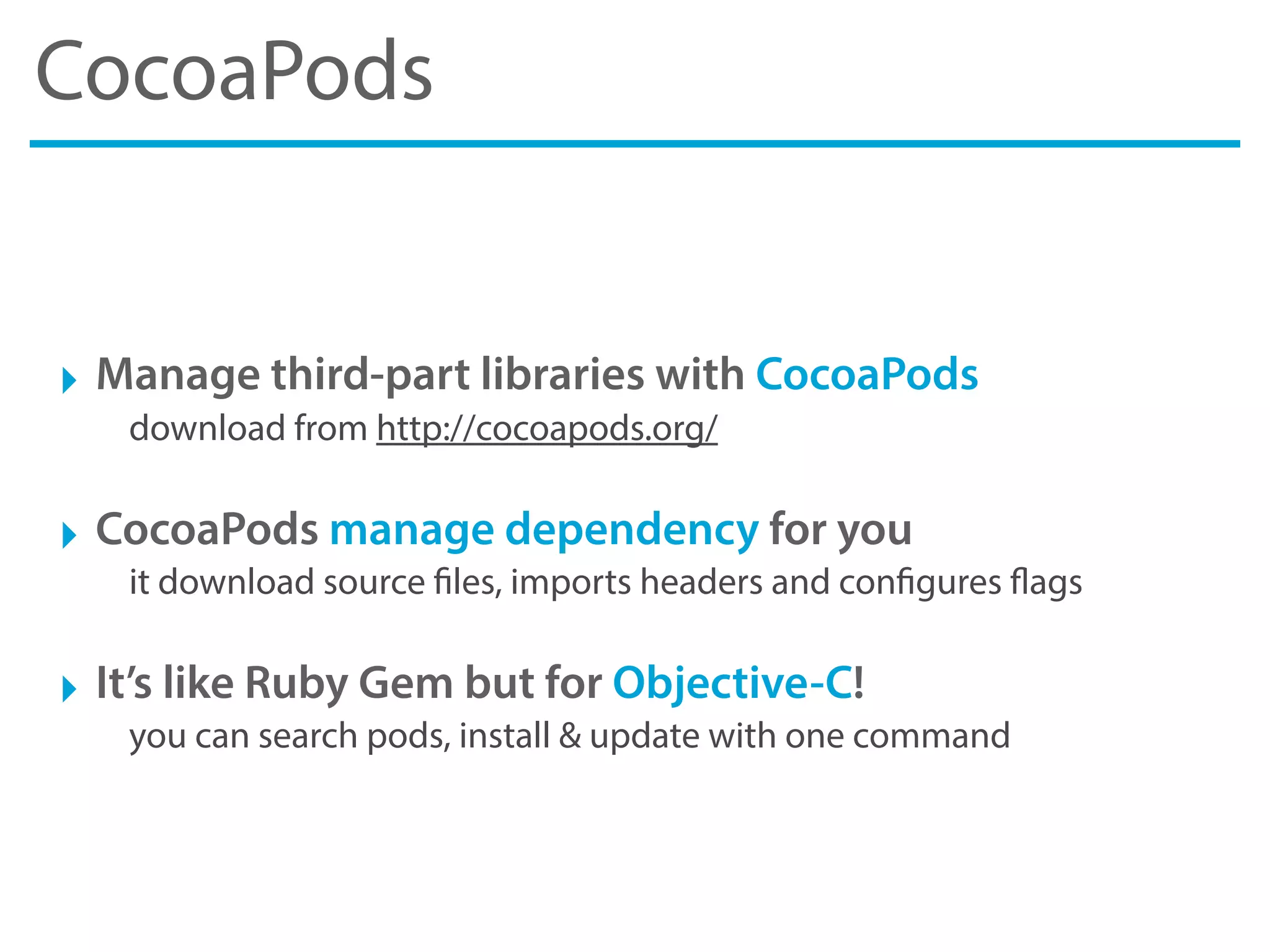CocoaPods
‣ Manage third-part libraries with CocoaPods
download from http://cocoapods.org/
‣ CocoaPods manage dependency for you
it download source files, imports headers and configures flags
‣ It’s like Ruby Gem but for Objective-C!
you can search pods, install & update with one command
 