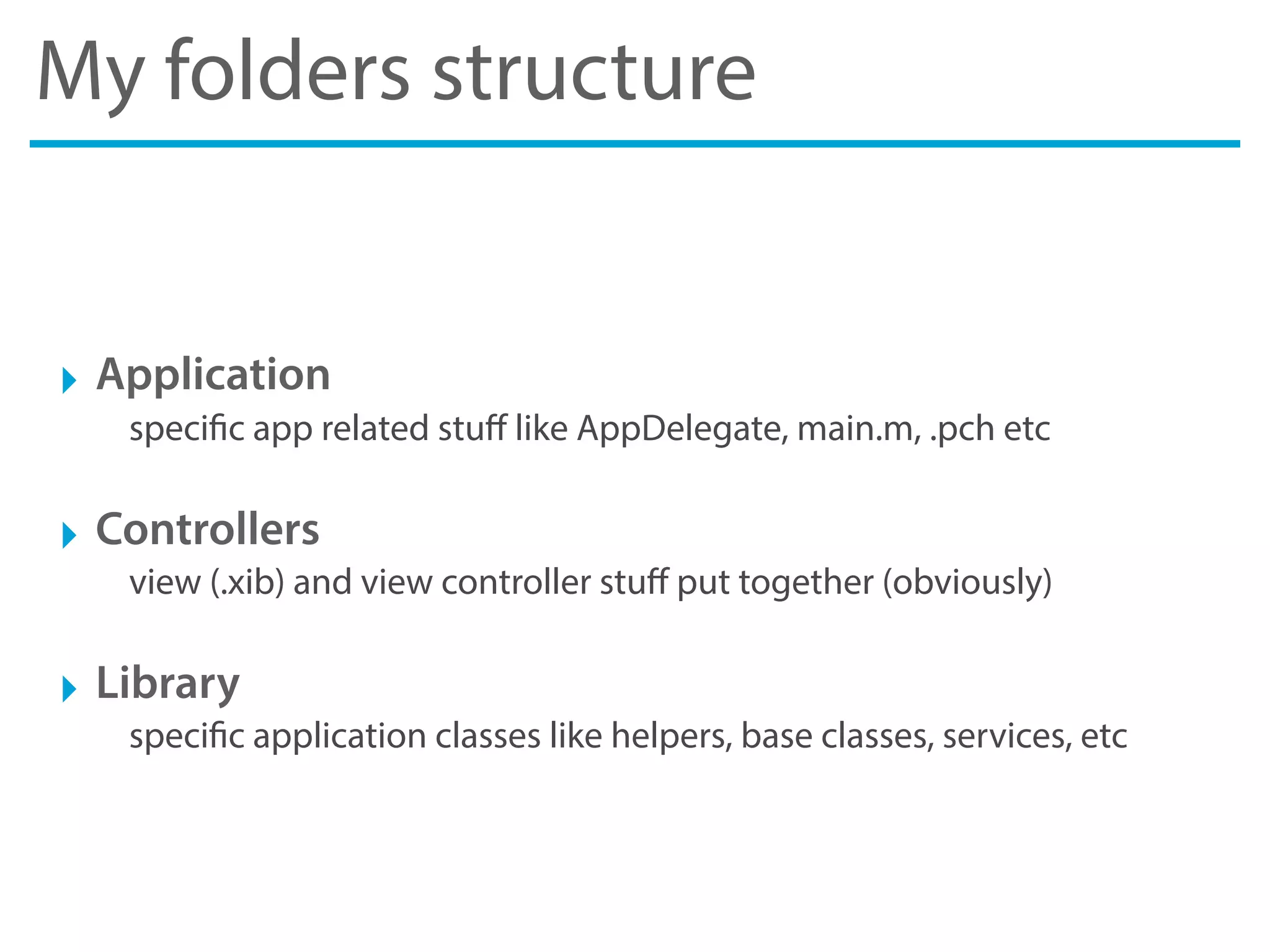My folders structure
‣ Application
specific app related stuﬀ like AppDelegate, main.m, .pch etc
‣ Controllers
view (.xib) and view controller stuﬀ put together (obviously)
‣ Library
specific application classes like helpers, base classes, services, etc
 
