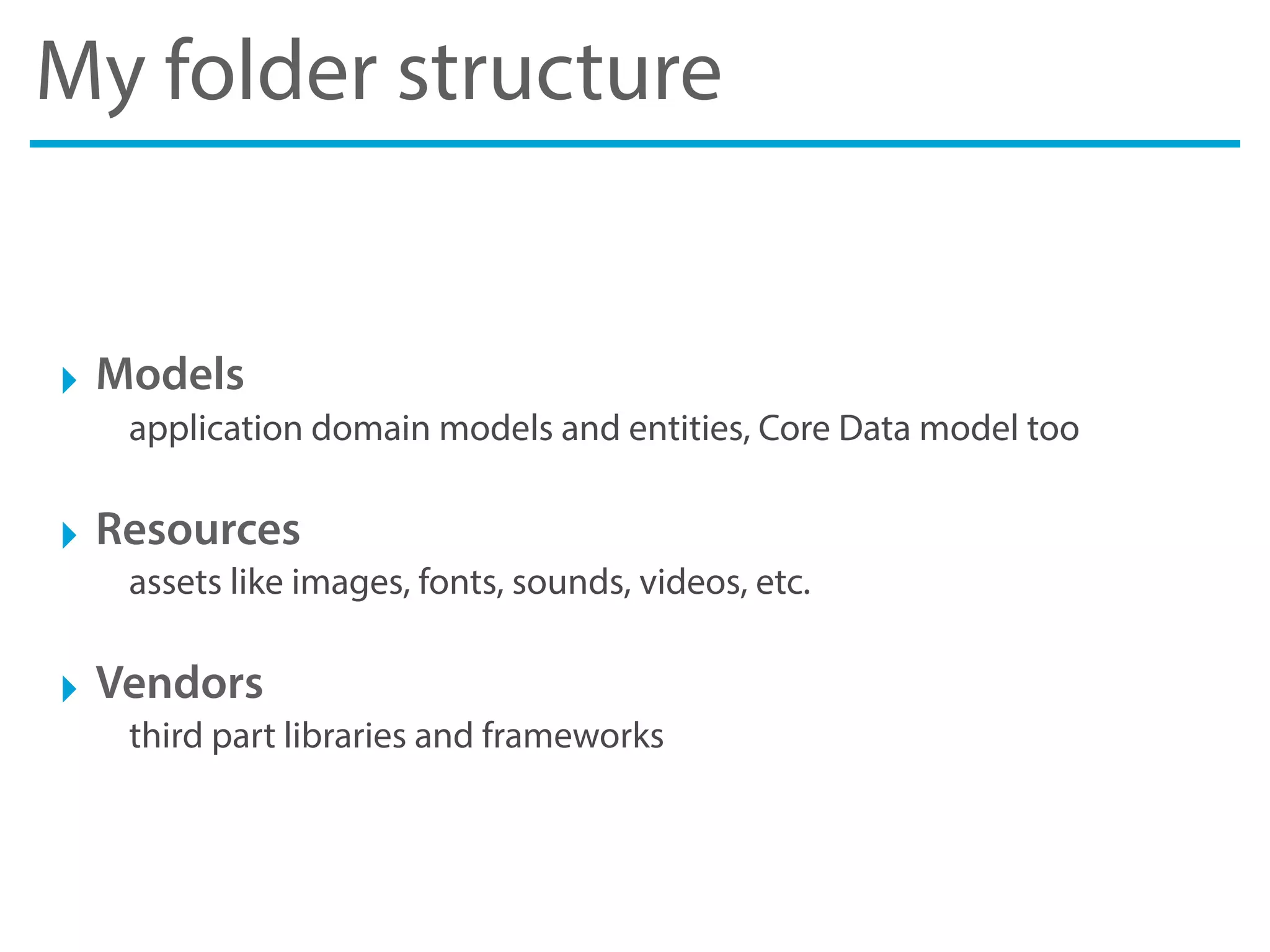 My folder structure
‣ Models
application domain models and entities, Core Data model too
‣ Resources
assets like images, fonts, sounds, videos, etc.
‣ Vendors
third part libraries and frameworks
 