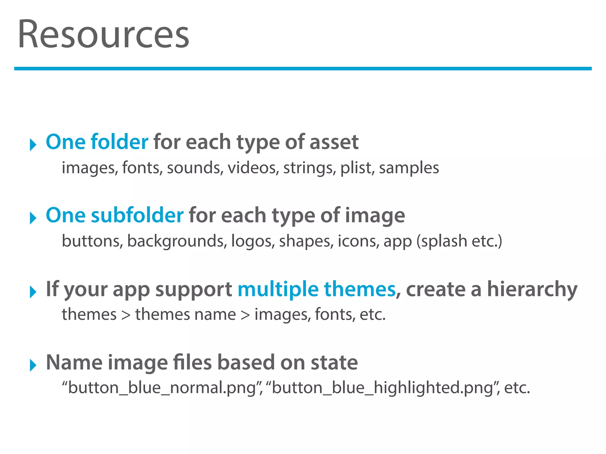 Resources
‣ One folder for each type of asset
images, fonts, sounds, videos, strings, plist, samples
‣ One subfolder for each type of image
buttons, backgrounds, logos, shapes, icons, app (splash etc.)
‣ If your app support multiple themes, create a hierarchy
themes > themes name > images, fonts, etc.
‣ Name image files based on state
“button_blue_normal.png”,“button_blue_highlighted.png”, etc.
 