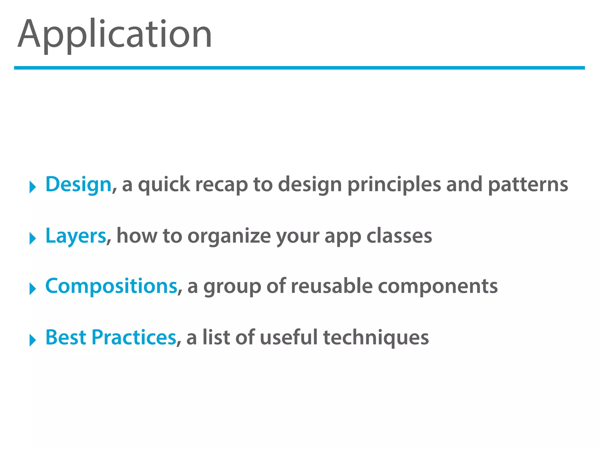 Application
‣ Design, a quick recap to design principles and patterns
‣ Layers, how to organize your app classes
‣ Compositions, a group of reusable components
‣ Best Practices, a list of useful techniques
 