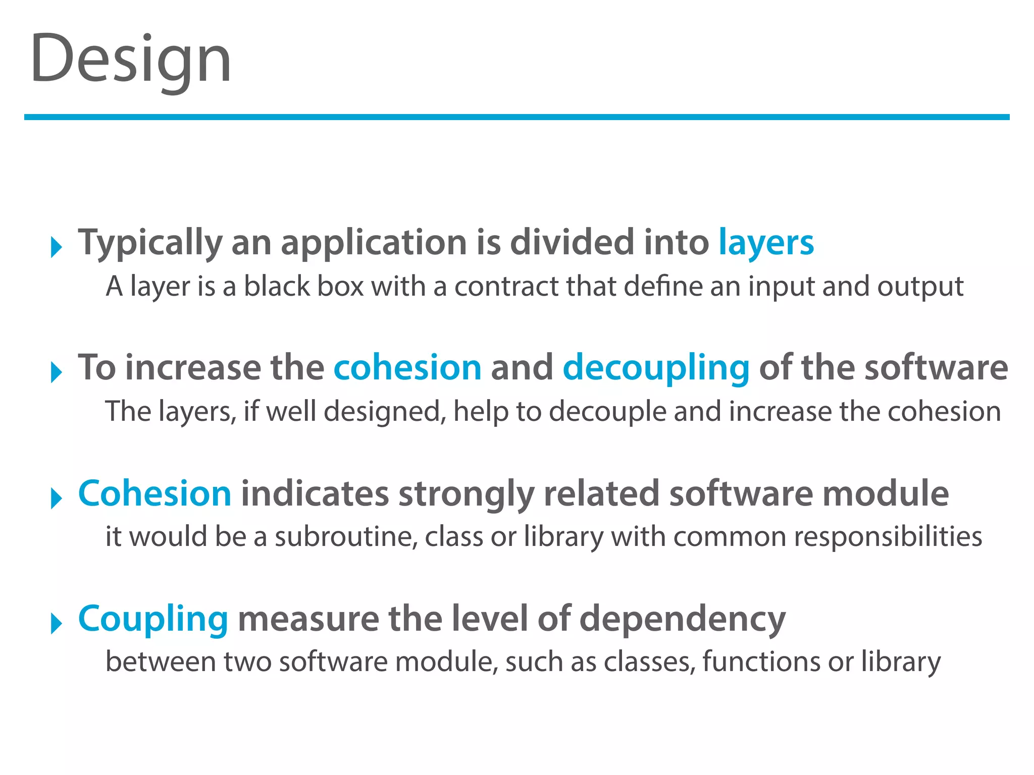 Design
‣ Typically an application is divided into layers
A layer is a black box with a contract that define an input and output
‣ To increase the cohesion and decoupling of the software
The layers, if well designed, help to decouple and increase the cohesion
‣ Cohesion indicates strongly related software module
it would be a subroutine, class or library with common responsibilities
‣ Coupling measure the level of dependency
between two software module, such as classes, functions or library
 