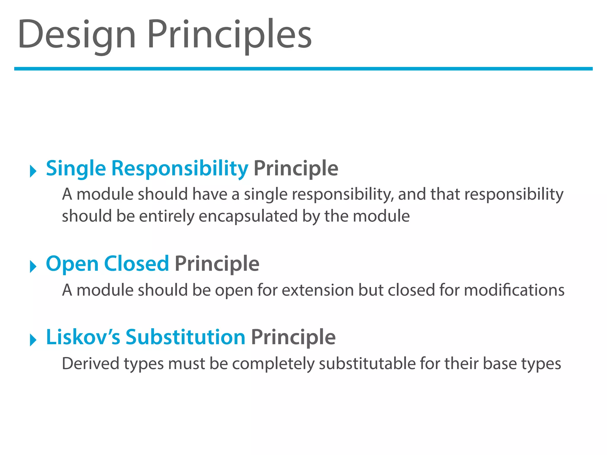 Design Principles
‣ Single Responsibility Principle
A module should have a single responsibility, and that responsibility
should be entirely encapsulated by the module
‣ Open Closed Principle
A module should be open for extension but closed for modifications
‣ Liskov’s Substitution Principle
Derived types must be completely substitutable for their base types
 