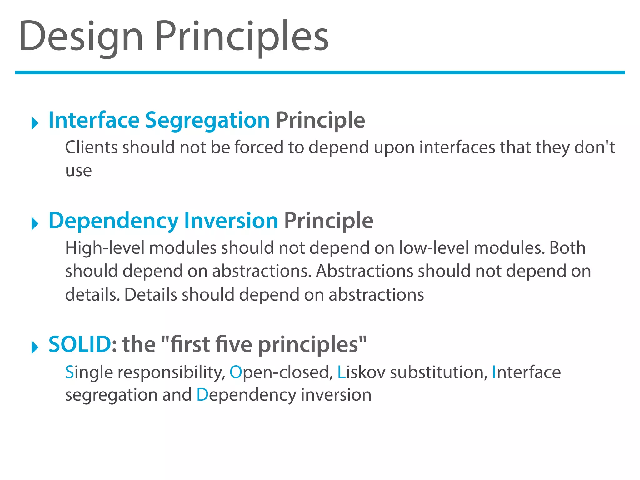Design Principles
‣ Interface Segregation Principle
Clients should not be forced to depend upon interfaces that they don't
use
‣ Dependency Inversion Principle
High-level modules should not depend on low-level modules. Both
should depend on abstractions. Abstractions should not depend on
details. Details should depend on abstractions
‣ SOLID: the "first five principles"
Single responsibility, Open-closed, Liskov substitution, Interface
segregation and Dependency inversion
 