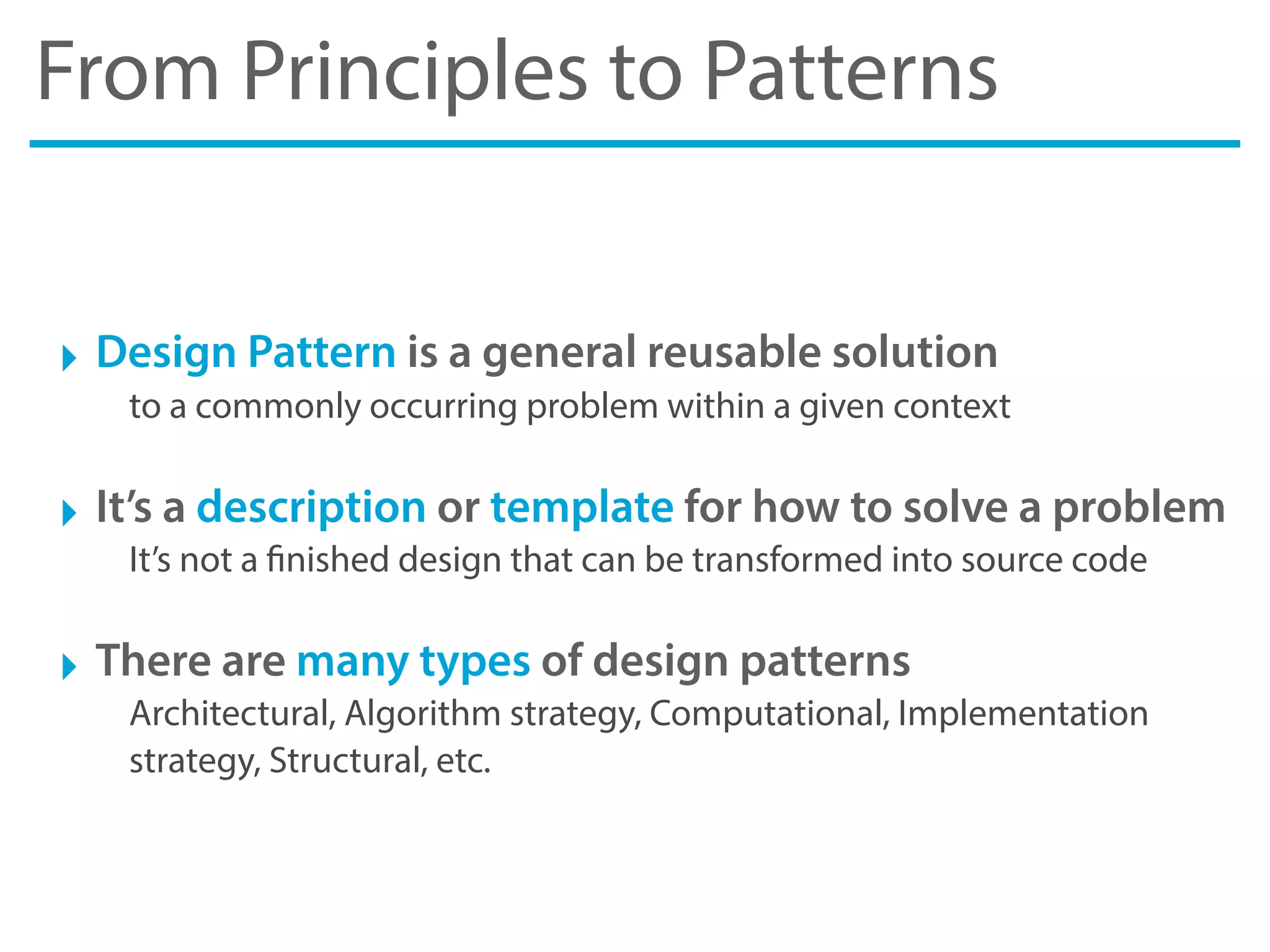 From Principles to Patterns
‣ Design Pattern is a general reusable solution
to a commonly occurring problem within a given context
‣ It’s a description or template for how to solve a problem
It’s not a finished design that can be transformed into source code
‣ There are many types of design patterns
Architectural, Algorithm strategy, Computational, Implementation
strategy, Structural, etc.
 