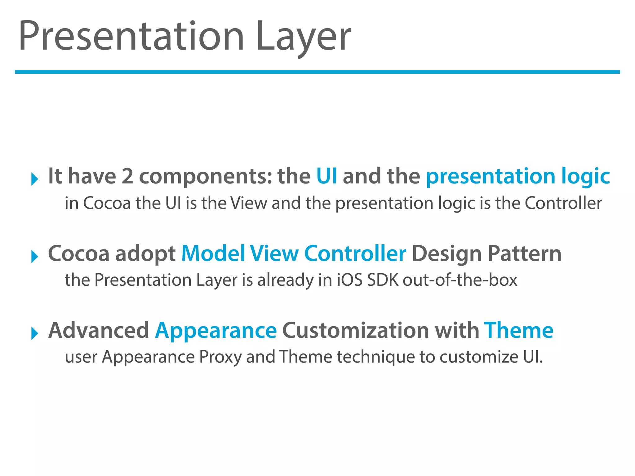 Presentation Layer
‣ It have 2 components: the UI and the presentation logic
in Cocoa the UI is the View and the presentation logic is the Controller
‣ Cocoa adopt Model View Controller Design Pattern
the Presentation Layer is already in iOS SDK out-of-the-box
‣ Advanced Appearance Customization with Theme
user Appearance Proxy and Theme technique to customize UI.
 