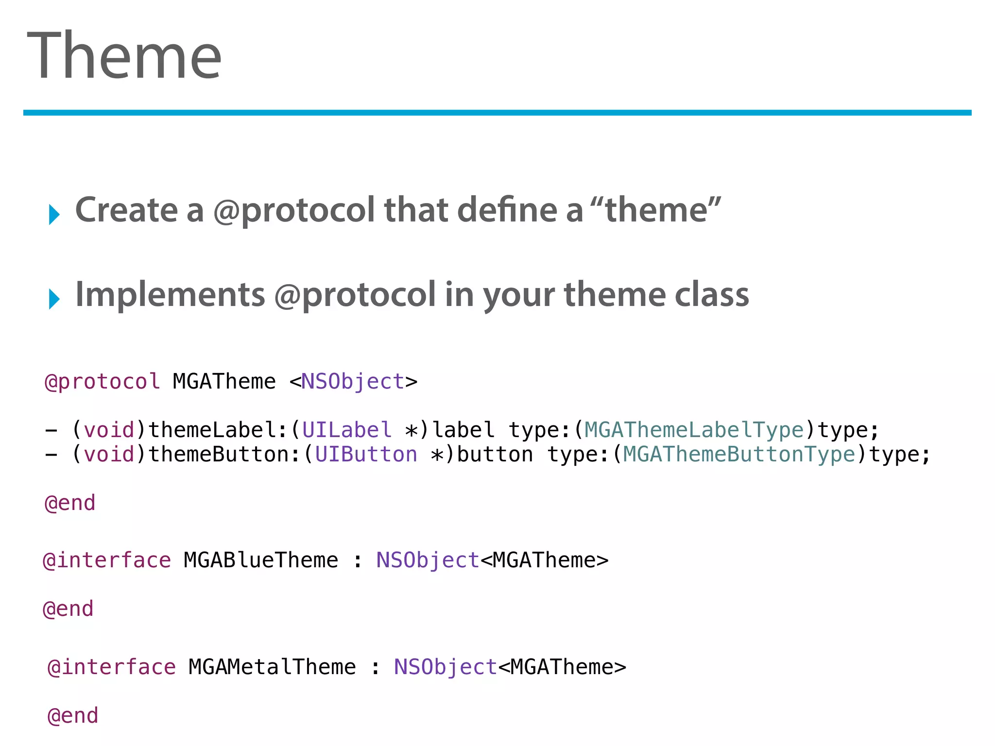 Theme
‣ Create a @protocol that define a“theme”
‣ Implements @protocol in your theme class
@protocol MGATheme <NSObject>
- (void)themeLabel:(UILabel *)label type:(MGAThemeLabelType)type;
- (void)themeButton:(UIButton *)button type:(MGAThemeButtonType)type;
@end
@interface MGABlueTheme : NSObject<MGATheme>
@end
@interface MGAMetalTheme : NSObject<MGATheme>
@end
 