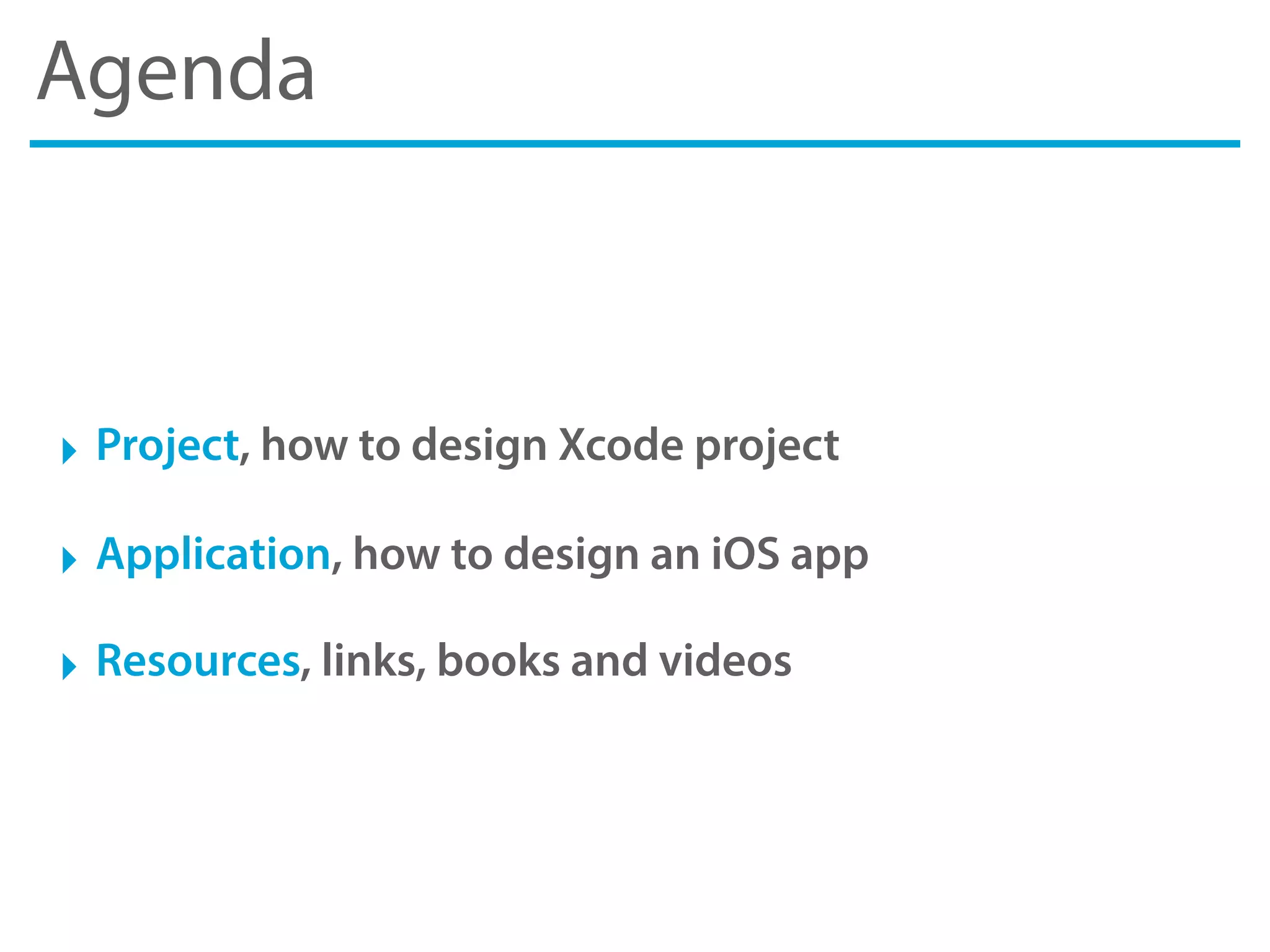 Agenda
‣ Project, how to design Xcode project
‣ Application, how to design an iOS app
‣ Resources, links, books and videos
 