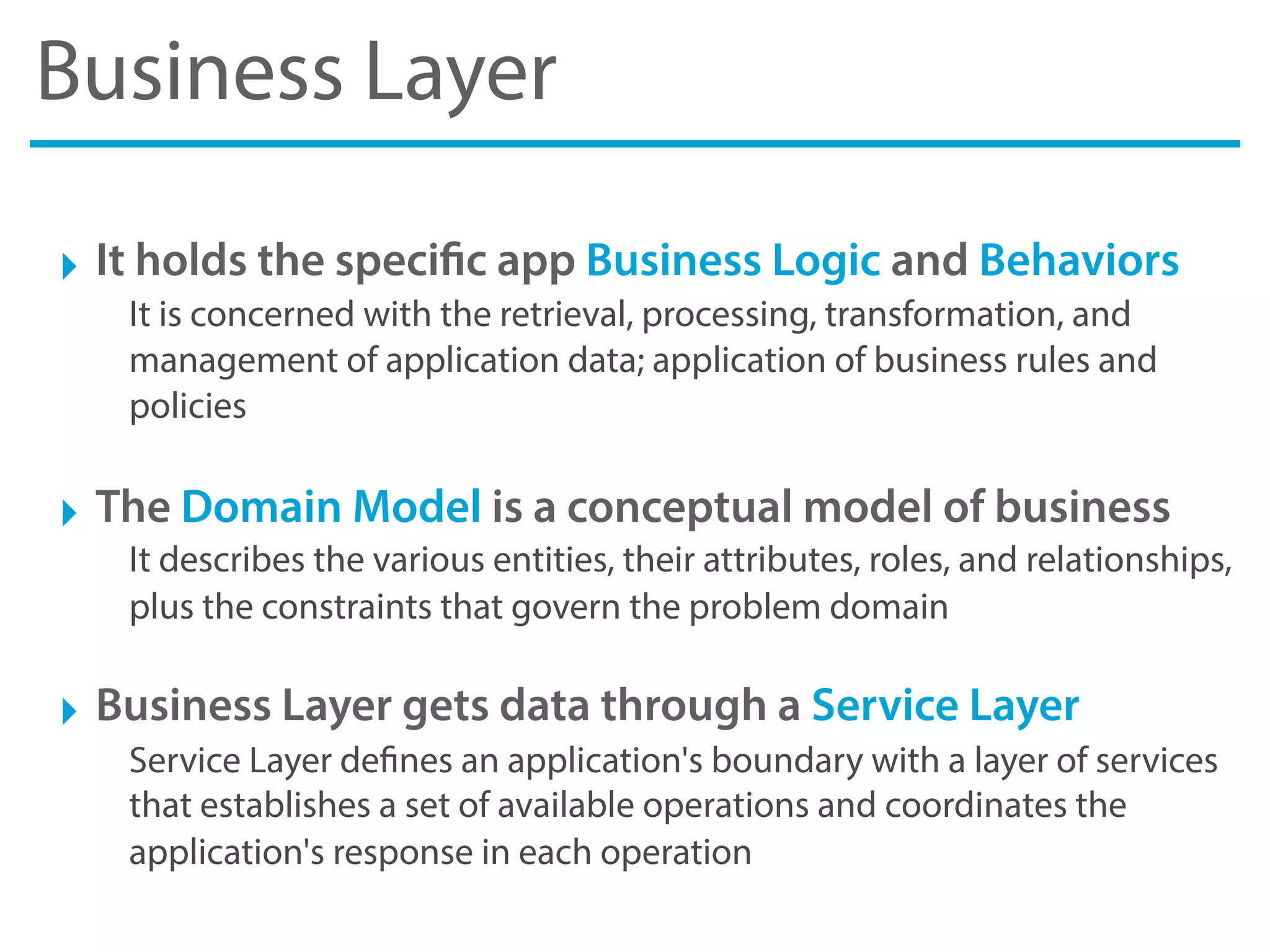 Business Layer
‣ It holds the specific app Business Logic and Behaviors
It is concerned with the retrieval, processing, transformation, and
management of application data; application of business rules and
policies
‣ The Domain Model is a conceptual model of business
It describes the various entities, their attributes, roles, and relationships,
plus the constraints that govern the problem domain
‣ Business Layer gets data through a Service Layer
Service Layer defines an application's boundary with a layer of services
that establishes a set of available operations and coordinates the
application's response in each operation
 