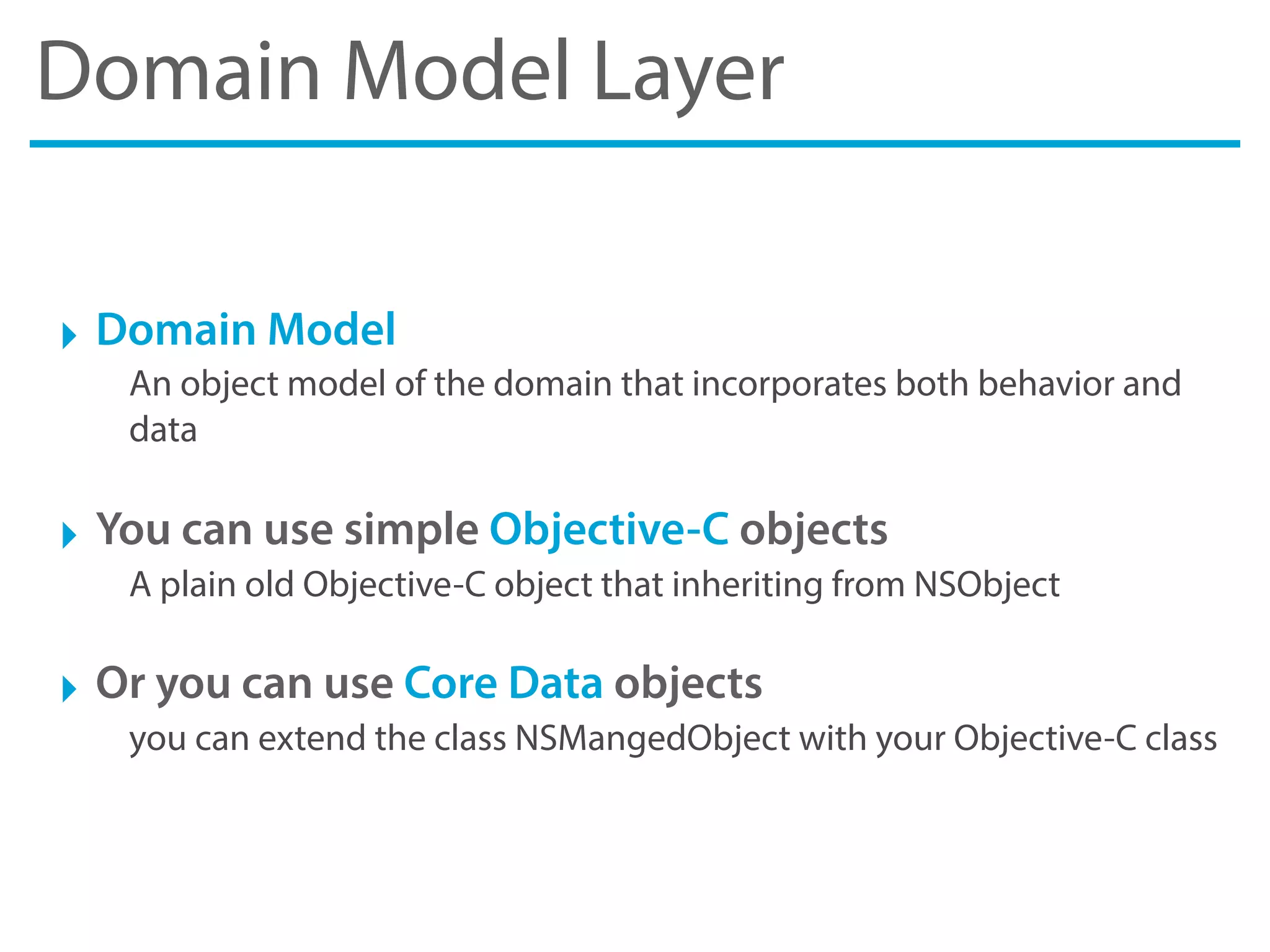 Domain Model Layer
‣ Domain Model
An object model of the domain that incorporates both behavior and
data
‣ You can use simple Objective-C objects
A plain old Objective-C object that inheriting from NSObject
‣ Or you can use Core Data objects
you can extend the class NSMangedObject with your Objective-C class
 