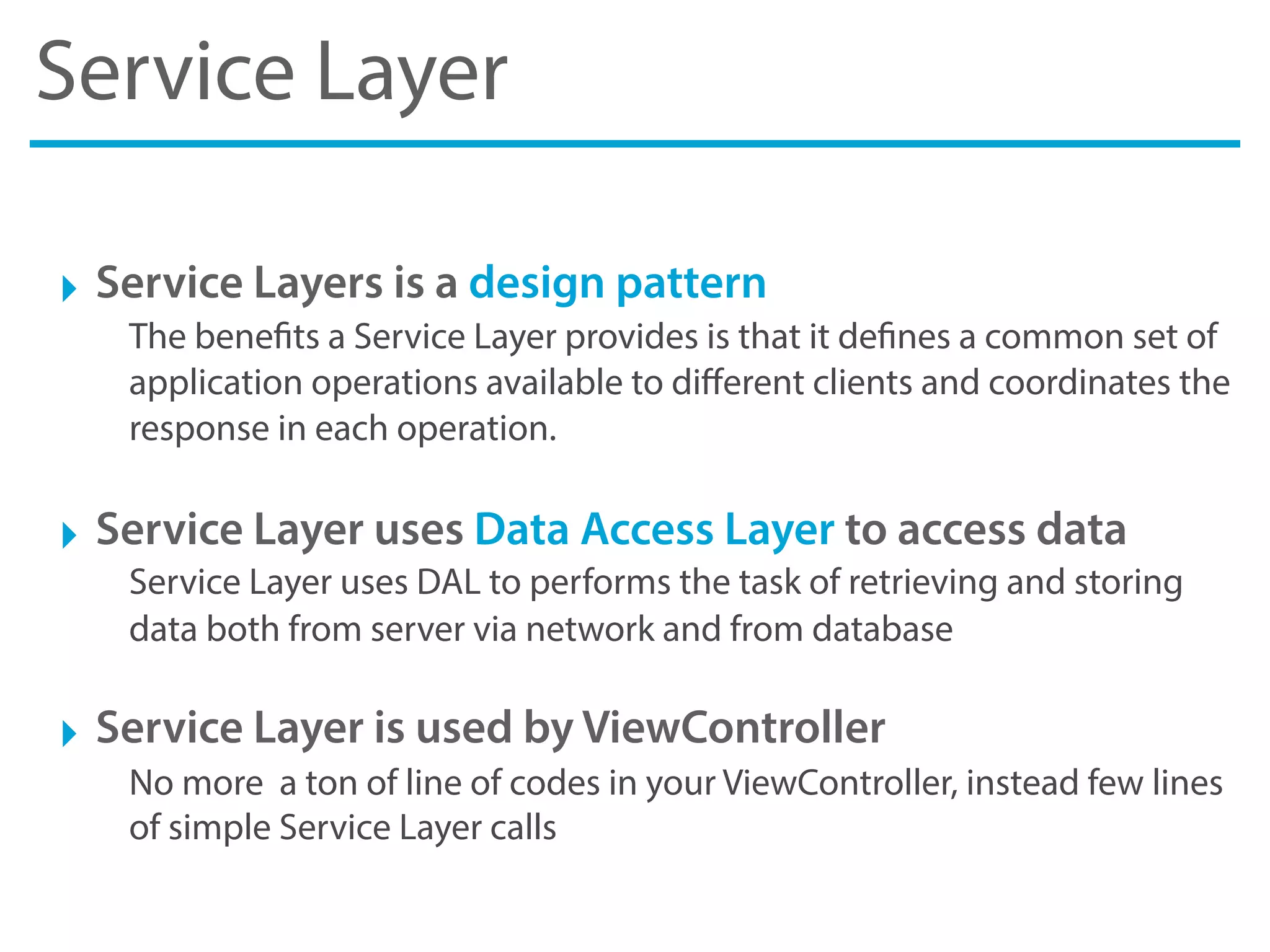 Service Layer
‣ Service Layers is a design pattern
The benefits a Service Layer provides is that it defines a common set of
application operations available to diﬀerent clients and coordinates the
response in each operation.
‣ Service Layer uses Data Access Layer to access data
Service Layer uses DAL to performs the task of retrieving and storing
data both from server via network and from database
‣ Service Layer is used by ViewController
No more a ton of line of codes in your ViewController, instead few lines
of simple Service Layer calls
 