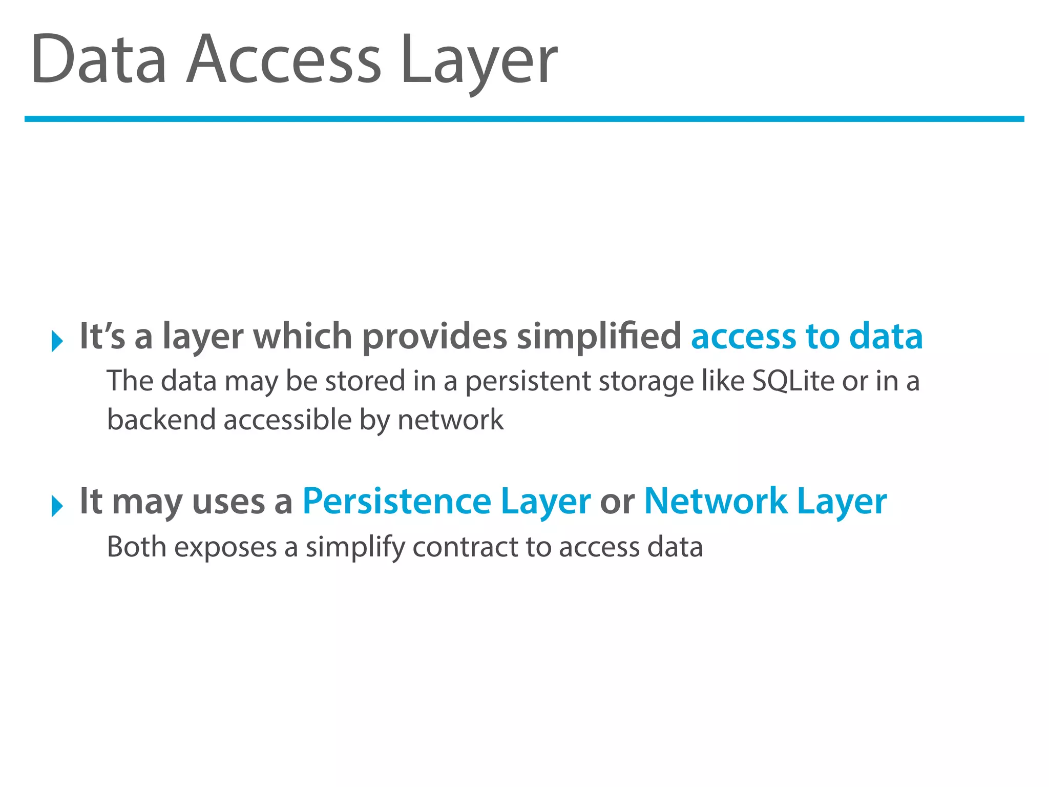 Data Access Layer
‣ It’s a layer which provides simplified access to data
The data may be stored in a persistent storage like SQLite or in a
backend accessible by network
‣ It may uses a Persistence Layer or Network Layer
Both exposes a simplify contract to access data
 