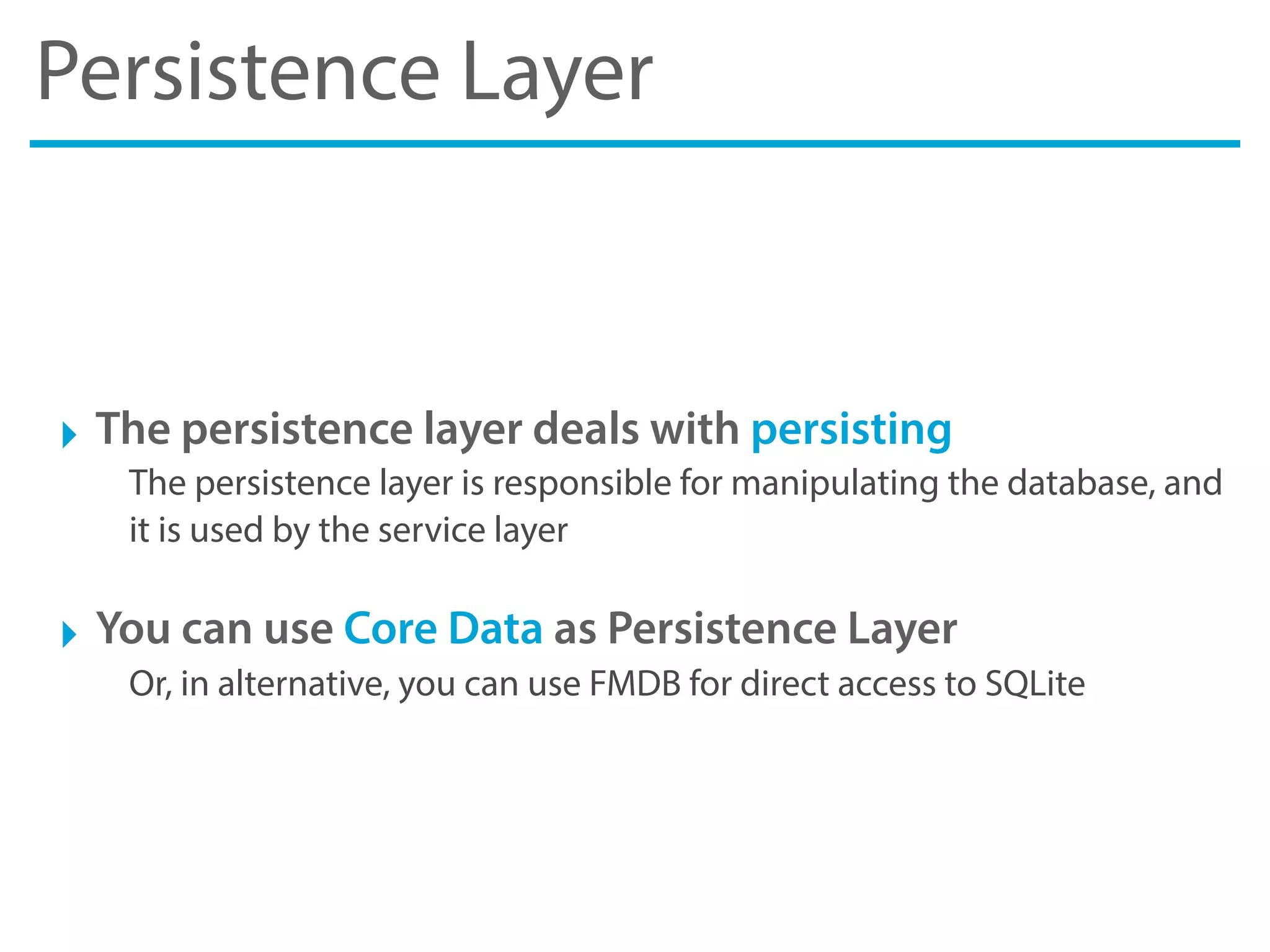 Persistence Layer
‣ The persistence layer deals with persisting
The persistence layer is responsible for manipulating the database, and
it is used by the service layer
‣ You can use Core Data as Persistence Layer
Or, in alternative, you can use FMDB for direct access to SQLite
 