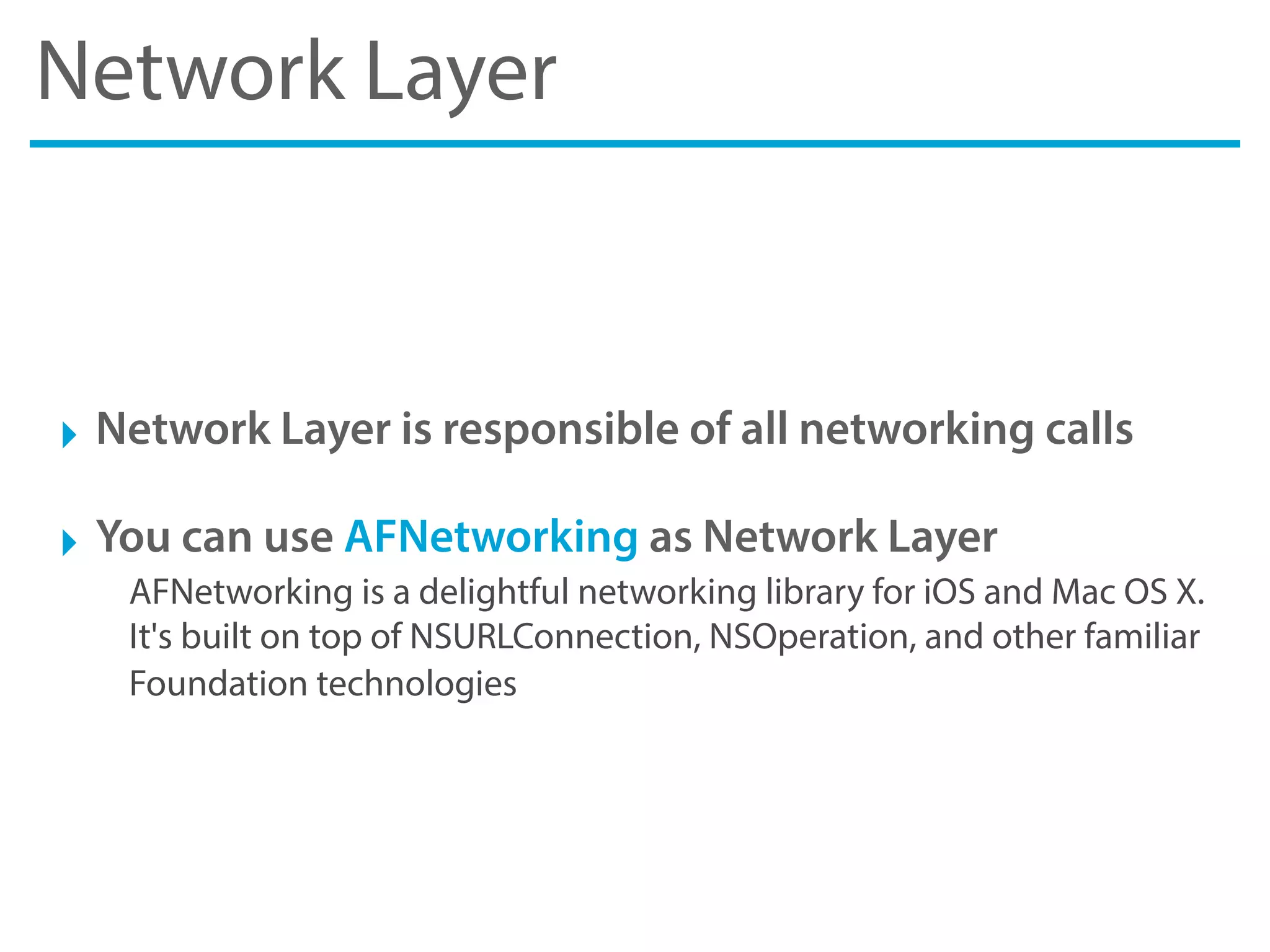 Network Layer
‣ Network Layer is responsible of all networking calls
‣ You can use AFNetworking as Network Layer
AFNetworking is a delightful networking library for iOS and Mac OS X.
It's built on top of NSURLConnection, NSOperation, and other familiar
Foundation technologies
 