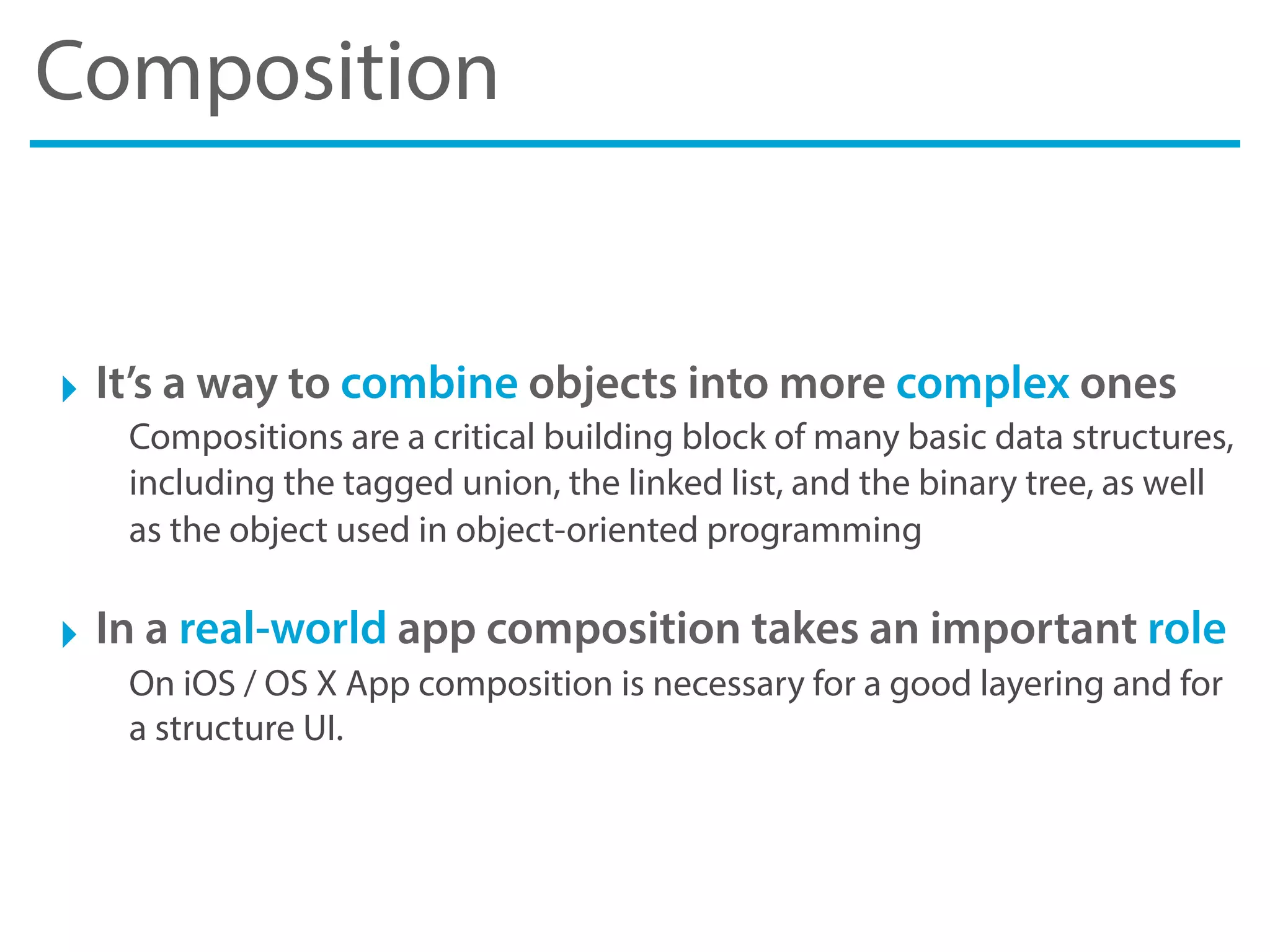 Composition
‣ It’s a way to combine objects into more complex ones
Compositions are a critical building block of many basic data structures,
including the tagged union, the linked list, and the binary tree, as well
as the object used in object-oriented programming
‣ In a real-world app composition takes an important role
On iOS / OS X App composition is necessary for a good layering and for
a structure UI.
 