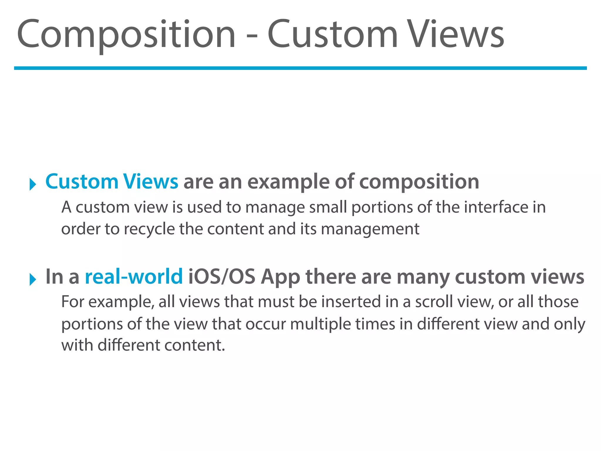 Composition - Custom Views
‣ Custom Views are an example of composition
A custom view is used to manage small portions of the interface in
order to recycle the content and its management
‣ In a real-world iOS/OS App there are many custom views
For example, all views that must be inserted in a scroll view, or all those
portions of the view that occur multiple times in diﬀerent view and only
with diﬀerent content.
 