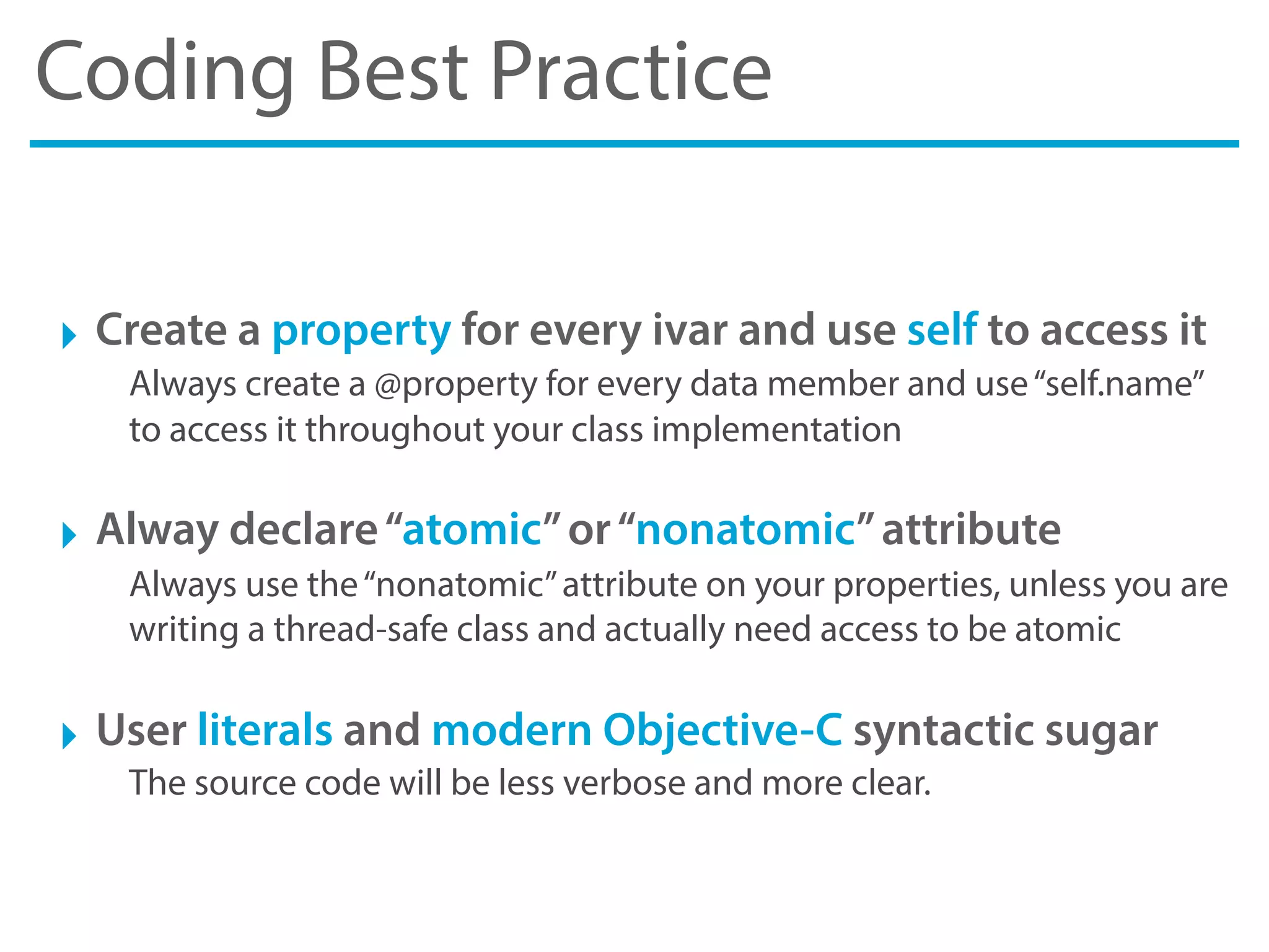 Coding Best Practice
‣ Create a property for every ivar and use self to access it
Always create a @property for every data member and use“self.name”
to access it throughout your class implementation
‣ Alway declare“atomic”or“nonatomic”attribute
Always use the“nonatomic”attribute on your properties, unless you are
writing a thread-safe class and actually need access to be atomic
‣ User literals and modern Objective-C syntactic sugar
The source code will be less verbose and more clear.
 