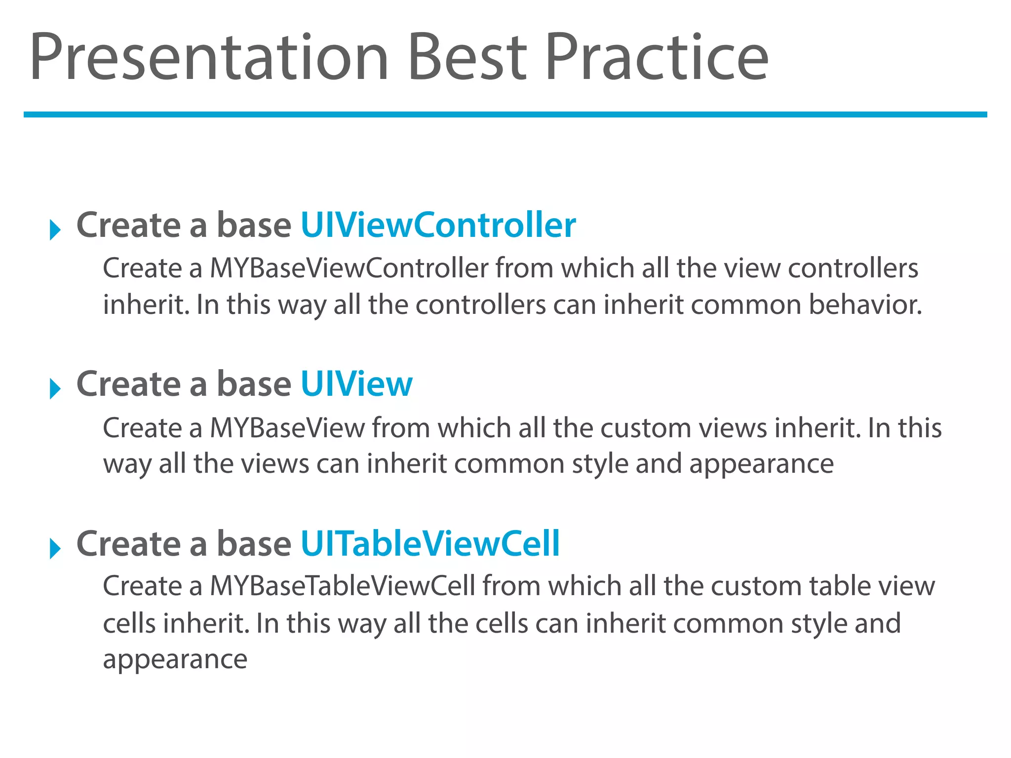 Presentation Best Practice
‣ Create a base UIViewController
Create a MYBaseViewController from which all the view controllers
inherit. In this way all the controllers can inherit common behavior.
‣ Create a base UIView
Create a MYBaseView from which all the custom views inherit. In this
way all the views can inherit common style and appearance
‣ Create a base UITableViewCell
Create a MYBaseTableViewCell from which all the custom table view
cells inherit. In this way all the cells can inherit common style and
appearance
 