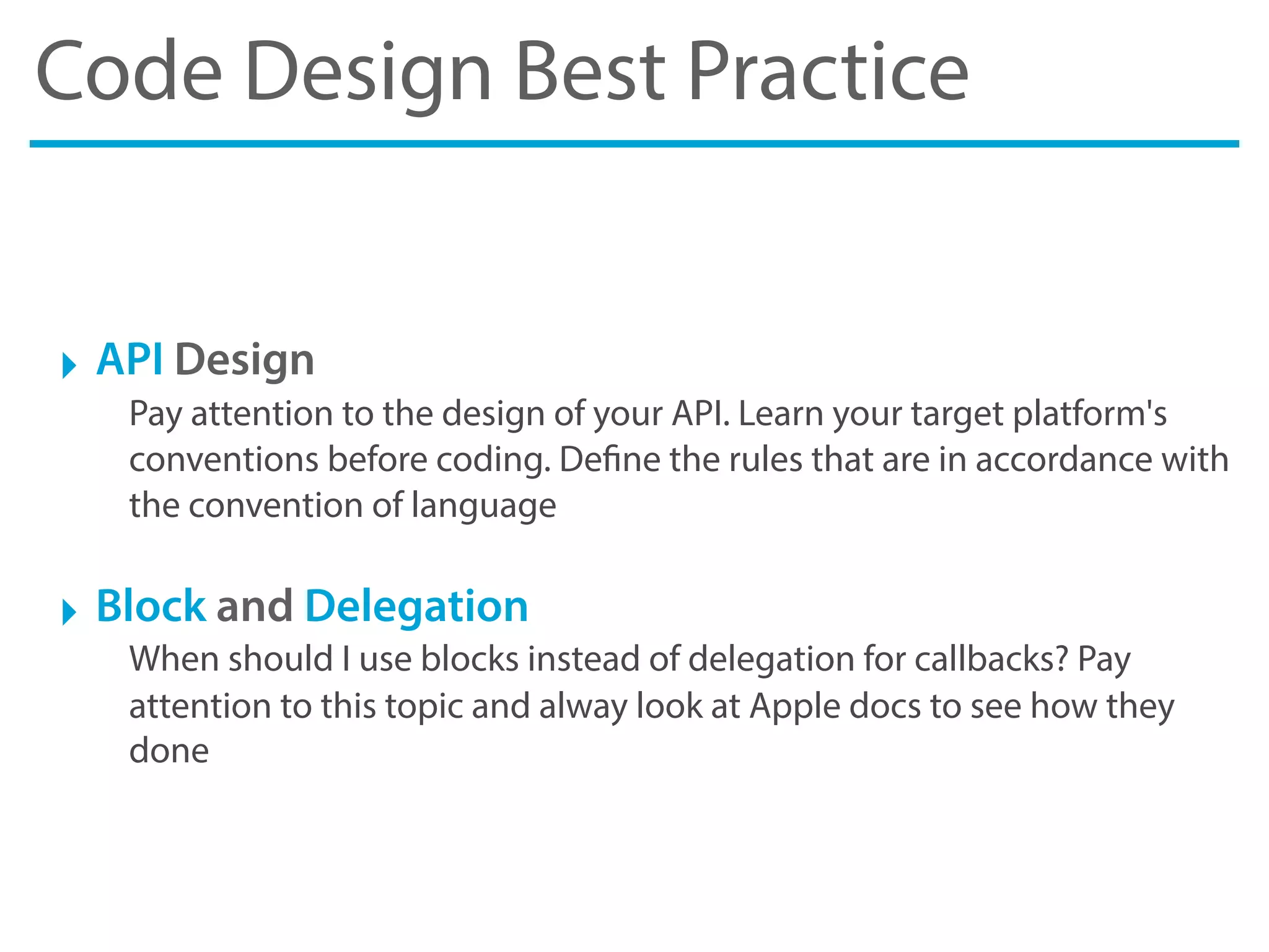 Code Design Best Practice
‣ API Design
Pay attention to the design of your API. Learn your target platform's
conventions before coding. Define the rules that are in accordance with
the convention of language
‣ Block and Delegation
When should I use blocks instead of delegation for callbacks? Pay
attention to this topic and alway look at Apple docs to see how they
done
 