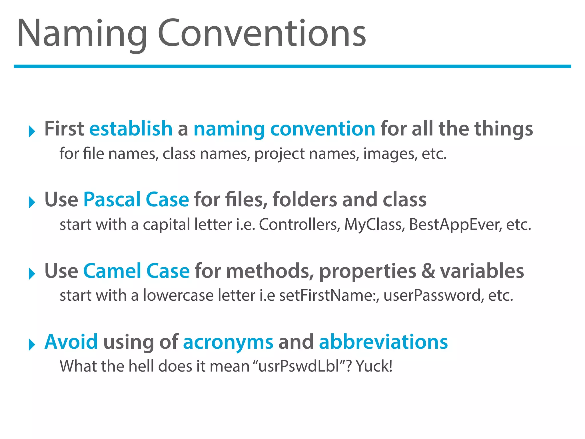 Naming Conventions
‣ First establish a naming convention for all the things
for file names, class names, project names, images, etc.
‣ Use Pascal Case for files, folders and class
start with a capital letter i.e. Controllers, MyClass, BestAppEver, etc.
‣ Use Camel Case for methods, properties & variables
start with a lowercase letter i.e setFirstName:, userPassword, etc.
‣ Avoid using of acronyms and abbreviations
What the hell does it mean“usrPswdLbl”? Yuck!
 