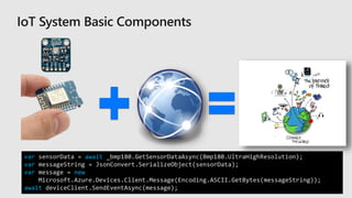 var sensorData = await _bmp180.GetSensorDataAsync(Bmp180.UltraHighResolution);
var messageString = JsonConvert.SerializeObject(sensorData);
var message = new
Microsoft.Azure.Devices.Client.Message(Encoding.ASCII.GetBytes(messageString));
await deviceClient.SendEventAsync(message);
 