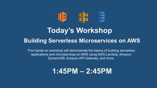 Today’s Workshop
This hands-on workshop will demonstrate the basics of building serverless
applications and microservices on AWS using AWS Lambda, Amazon
DynamoDB, Amazon API Gateway, and more.
Building Serverless Microservices on AWS
1:45PM – 2:45PM
 
