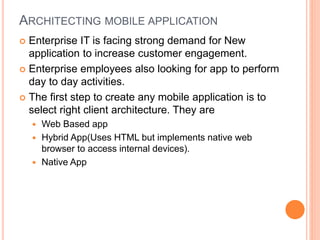 ARCHITECTING MOBILE APPLICATION
 Enterprise IT is facing strong demand for New
application to increase customer engagement.
 Enterprise employees also looking for app to perform
day to day activities.
 The first step to create any mobile application is to
select right client architecture. They are
 Web Based app
 Hybrid App(Uses HTML but implements native web
browser to access internal devices).
 Native App
 