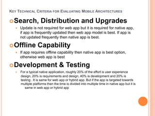 KEY TECHNICAL CRITERIA FOR EVALUATING MOBILE ARCHITECTURES
Search, Distribution and Upgrades
 Update is not required for web app but it is required for native app,
if app is frequently updated then web app model is best. If app is
not updated frequently then native app is best.
Offline Capability
 If app requires offline capability then native app is best option,
otherwise web app is best
Development & Testing
 For a typical native application, roughly 20% of the effort is user experience
design, 20% is requirements and design, 40% is development and 20% is
testing . It is same for web app or hybrid app. But if the app is targeted towards
multiple platforms then the time is divided into multiple time in native app but it is
same in web app or hybrid app
 