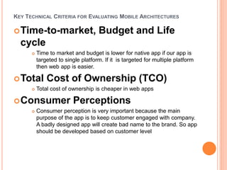 KEY TECHNICAL CRITERIA FOR EVALUATING MOBILE ARCHITECTURES
Time-to-market, Budget and Life
cycle
 Time to market and budget is lower for native app if our app is
targeted to single platform. If it is targeted for multiple platform
then web app is easier.
Total Cost of Ownership (TCO)
 Total cost of ownership is cheaper in web apps
Consumer Perceptions
 Consumer perception is very important because the main
purpose of the app is to keep customer engaged with company.
A badly designed app will create bad name to the brand. So app
should be developed based on customer level
 