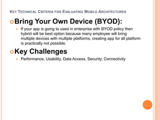 KEY TECHNICAL CRITERIA FOR EVALUATING MOBILE ARCHITECTURES
Bring Your Own Device (BYOD):
 If your app is going to used in enterprise with BYOD policy then
hybrid will be best option because many employee will bring
multiple devices with multiple platforms, creating app for all platform
is practically not possible.
Key Challenges
 Performance, Usability, Data Access, Security, Connectivity
 