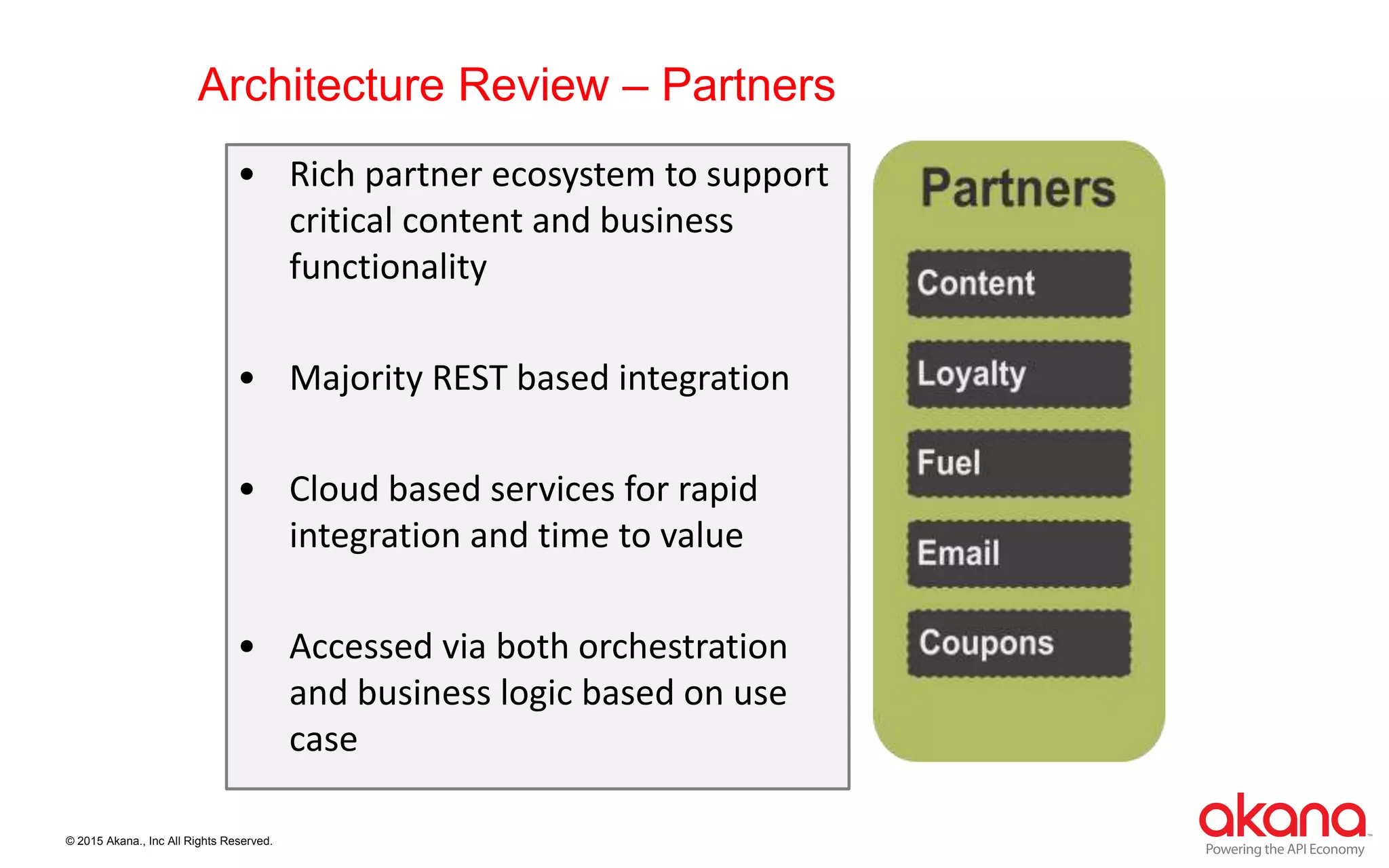 © 2015 Akana., Inc All Rights Reserved.
Architecture Review – Partners
• Rich partner ecosystem to support
critical content and business
functionality
• Majority REST based integration
• Cloud based services for rapid
integration and time to value
• Accessed via both orchestration
and business logic based on use
case
 