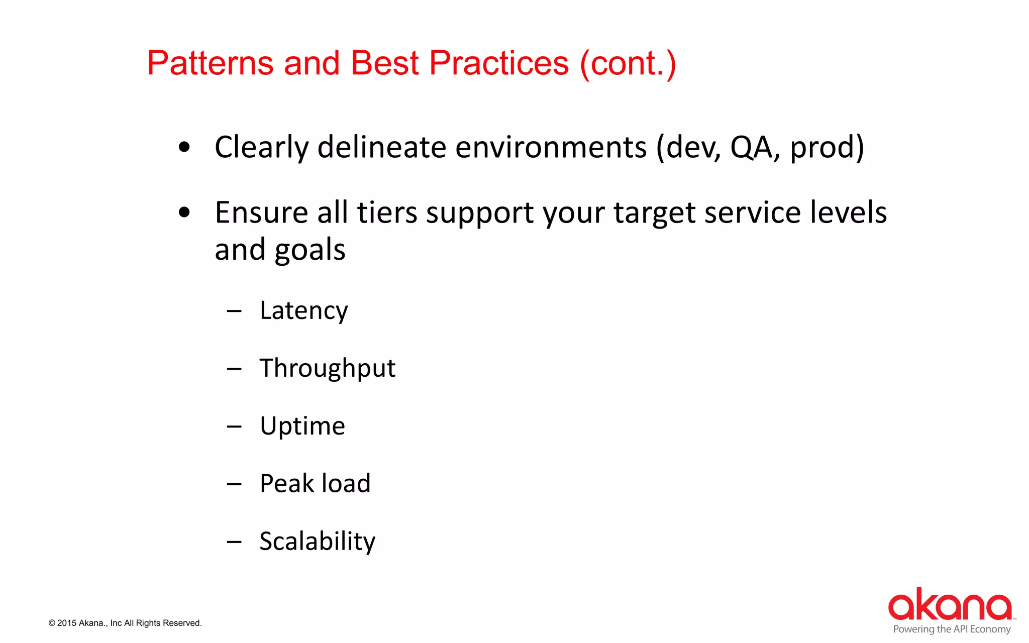 © 2015 Akana., Inc All Rights Reserved.
Patterns and Best Practices (cont.)
• Clearly delineate environments (dev, QA, prod)
• Ensure all tiers support your target service levels
and goals
– Latency
– Throughput
– Uptime
– Peak load
– Scalability
 