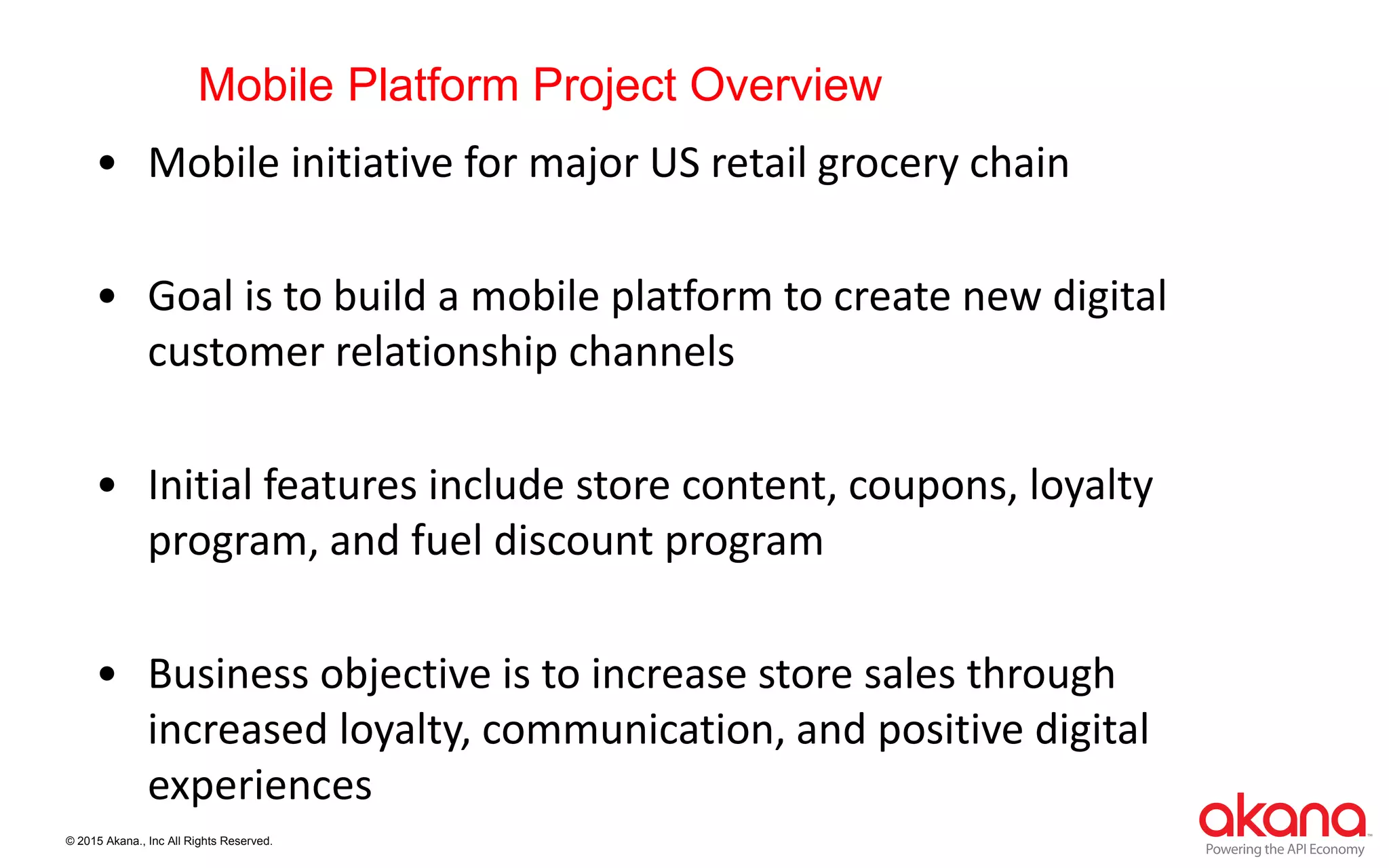 © 2015 Akana., Inc All Rights Reserved.
Mobile Platform Project Overview
• Mobile initiative for major US retail grocery chain
• Goal is to build a mobile platform to create new digital
customer relationship channels
• Initial features include store content, coupons, loyalty
program, and fuel discount program
• Business objective is to increase store sales through
increased loyalty, communication, and positive digital
experiences
 