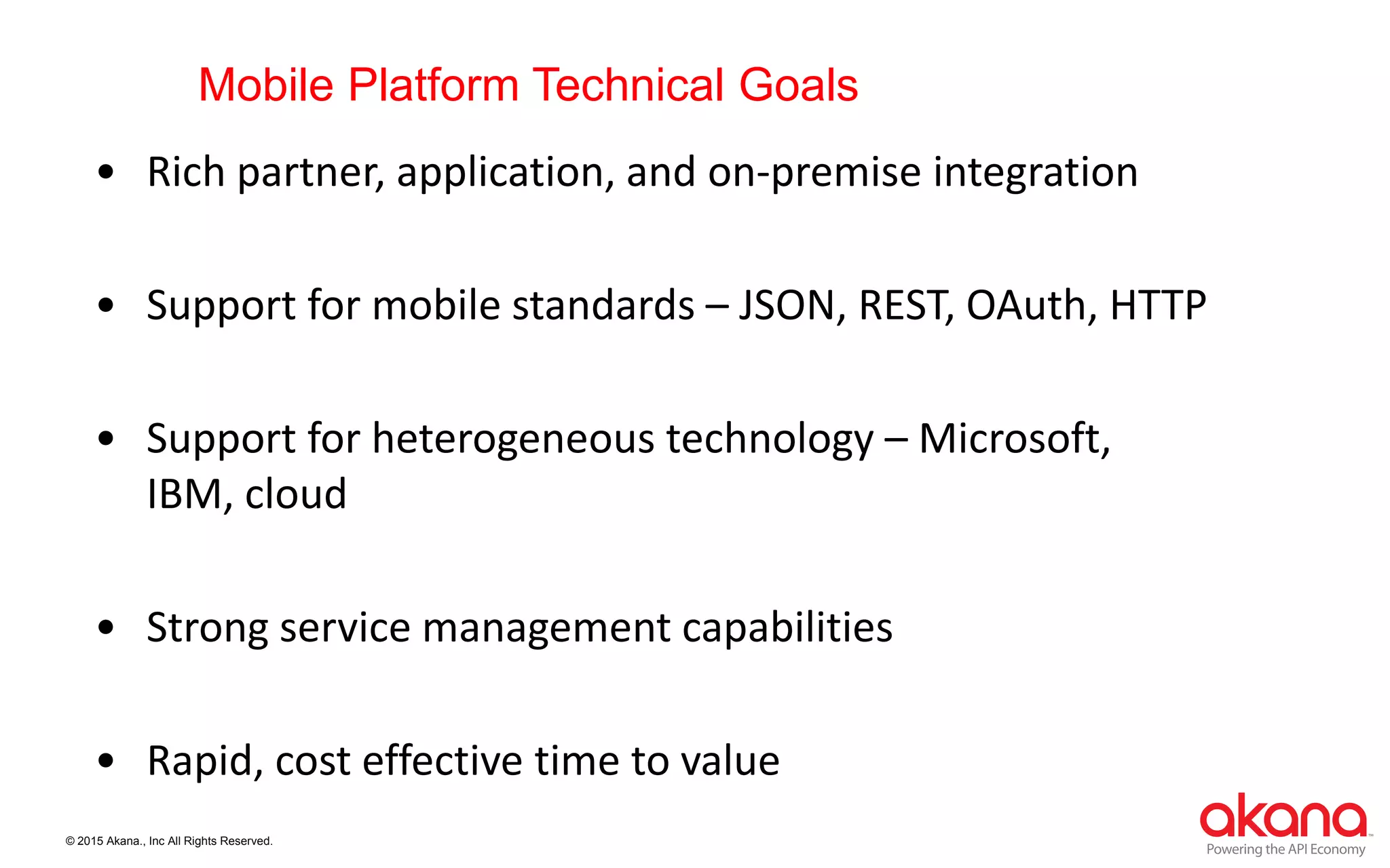 © 2015 Akana., Inc All Rights Reserved.
Mobile Platform Technical Goals
• Rich partner, application, and on-premise integration
• Support for mobile standards – JSON, REST, OAuth, HTTP
• Support for heterogeneous technology – Microsoft,
IBM, cloud
• Strong service management capabilities
• Rapid, cost effective time to value
 
