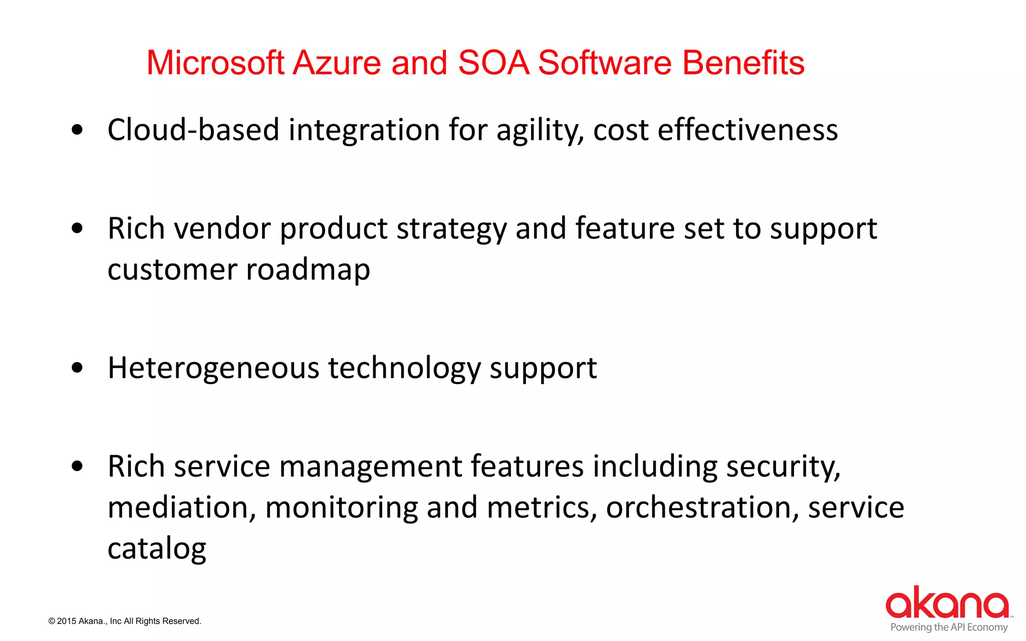 © 2015 Akana., Inc All Rights Reserved.
Microsoft Azure and SOA Software Benefits
• Cloud-based integration for agility, cost effectiveness
• Rich vendor product strategy and feature set to support
customer roadmap
• Heterogeneous technology support
• Rich service management features including security,
mediation, monitoring and metrics, orchestration, service
catalog
 