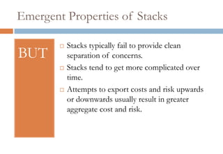 Emergent Properties of Stacks

           Stacks typically fail to provide clean
BUT         separation of concerns.
           Stacks tend to get more complicated over
            time.
           Attempts to export costs and risk upwards
            or downwards usually result in greater
            aggregate cost and risk.
 