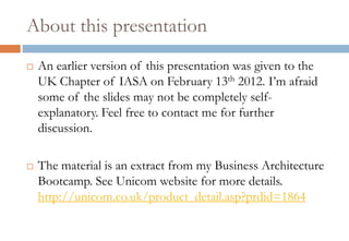 About this presentation
   An earlier version of this presentation was given to the
    UK Chapter of IASA on February 13th 2012. I’m afraid
    some of the slides may not be completely self-
    explanatory. Feel free to contact me for further
    discussion.

   The material is an extract from my Business Architecture
    Bootcamp. See Unicom website for more details.
    http://unicom.co.uk/product_detail.asp?prdid=1864
 