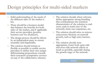 Design principles for multi-sided markets
   Solid understanding of the needs of         The solution should, where relevant,
    the different sides of the market is         define appropriate strong branding
    key.                                         that communicates the common
   There should be a business model             characteristics of the solution to end-
    that balances the benefits for both          users, such as reach (size of the
    sides of the market, and if applicable       network), basic user experience, etc.
    their service providers (positive           The solution should strive to remove
    business case for all players).              unnecessary frictions on network
   The design process should be driven          growth, such as high entry barriers,
    by an independent party to ensure            etc.
    neutrality and impartiality.                The solution should, were
   The solution should remain as                appropriate, foster both same-side
    flexible as possible to enable service       and cross-side network effects as
    providers to define their own unique         much as possible, especially during
    differentiating propositions towards         the growth stage of the network.
    their customers (competitive services
    on top of the collaborative scheme).
                                                                Source: Innopay
 