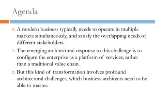 Agenda
   A modern business typically needs to operate in multiple
    markets simultaneously, and satisfy the overlapping needs of
    different stakeholders.
   The emerging architectural response to this challenge is to
    configure the enterprise as a platform of services, rather
    than a traditional value chain.
   But this kind of transformation involves profound
    architectural challenges, which business architects need to be
    able to master.
 