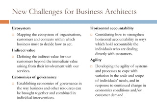 New Challenges for Business Architects
Ecosystem                                      Horizontal accountability
   Mapping the ecosystem of organisations,       Considering how to strengthen
    customers and contexts within which            horizontal accountability in ways
    business must to decide how to act.            which hold accountable the
Indirect value                                     individuals who are dealing
                                                   directly with customers.
   Defining the indirect value for our
    customers beyond the immediate value       Agility
    arising from their involvement with our       Developing the agility of systems
    services.                                      and processes to cope with
Economies of governance                            variation in the scale and scope
                                                   of individuals’ needs, and in
   Establishing economies of governance in        response to continued change in
    the way business and other resources can       economics conditions and/or
    be brought together and combined in            customer demand
    individual interventions.
 