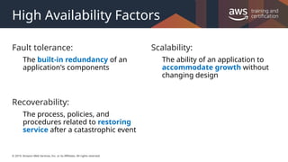 © 2019, Amazon Web Services, Inc. or its Affiliates. All rights reserved.
High Availability Factors
Fault tolerance:
The built-in redundancy of an
application's components
Recoverability:
The process, policies, and
procedures related to restoring
service after a catastrophic event
Scalability:
The ability of an application to
accommodate growth without
changing design
 