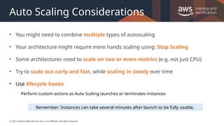 © 2019, Amazon Web Services, Inc. or its Affiliates. All rights reserved.
Auto Scaling Considerations
• You might need to combine multiple types of autoscaling
• Your architecture might require more hands scaling using: Step Scaling
• Some architectures need to scale on two or more metrics (e.g. not just CPU)
• Try to scale out early and fast, while scaling in slowly over time
• Use lifecycle hooks
Perform custom actions as Auto Scaling launches or terminates instances
Remember: Instances can take several minutes after launch to be fully usable.
 