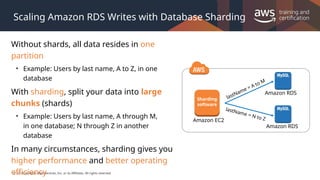 © 2019, Amazon Web Services, Inc. or its Affiliates. All rights reserved.
Scaling Amazon RDS Writes with Database Sharding
Without shards, all data resides in one
partition
• Example: Users by last name, A to Z, in one
database
With sharding, split your data into large
chunks (shards)
• Example: Users by last name, A through M,
in one database; N through Z in another
database
In many circumstances, sharding gives you
higher performance and better operating
efficiency
Sharding
software
Amazon EC2
Amazon RDS
Amazon RDS
lastName = A to M
lastName = N to Z
 
